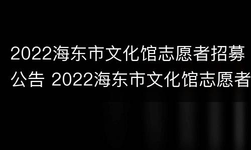 2022海东市文化馆志愿者招募公告 2022海东市文化馆志愿者招募公告