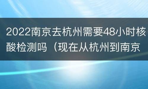 2022南京去杭州需要48小时核酸检测吗（现在从杭州到南京需要核酸检测吗）