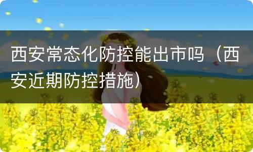 西安常态化防控能出市吗（西安近期防控措施）