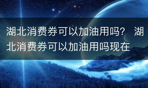 湖北消费券可以加油用吗？ 湖北消费券可以加油用吗现在
