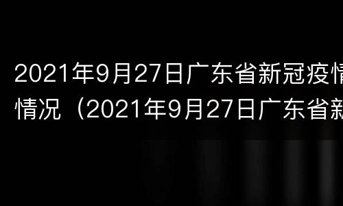 2021年9月27日广东省新冠疫情情况（2021年9月27日广东省新冠疫情情况如何）