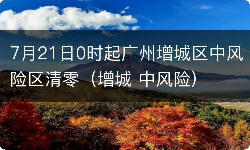 7月21日0时起广州增城区中风险区清零（增城 中风险）