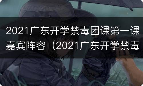 2021广东开学禁毒团课第一课嘉宾阵容（2021广东开学禁毒团课第一课嘉宾阵容介绍）