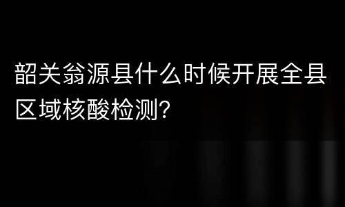 韶关翁源县什么时候开展全县区域核酸检测？