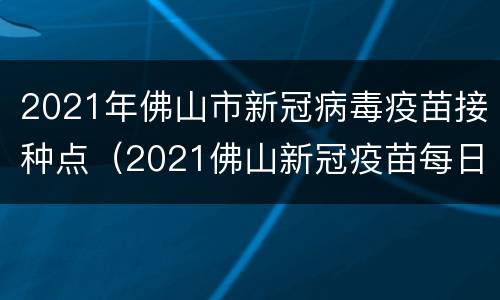 2021年佛山市新冠病毒疫苗接种点（2021佛山新冠疫苗每日到苗情况(持续更新）