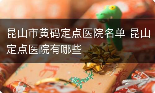 昆山市黄码定点医院名单 昆山定点医院有哪些