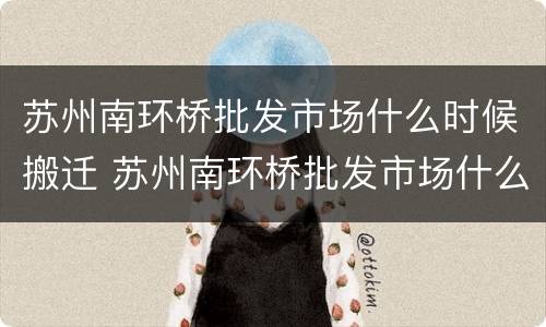 苏州南环桥批发市场什么时候搬迁 苏州南环桥批发市场什么时候开业