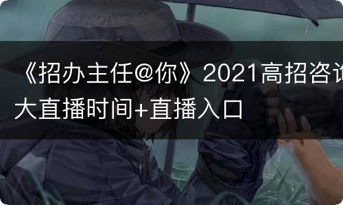 《招办主任@你》2021高招咨询大直播时间+直播入口