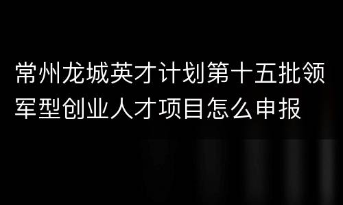 常州龙城英才计划第十五批领军型创业人才项目怎么申报