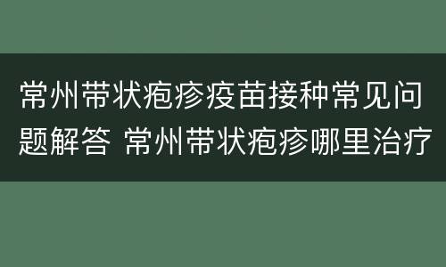 常州带状疱疹疫苗接种常见问题解答 常州带状疱疹哪里治疗