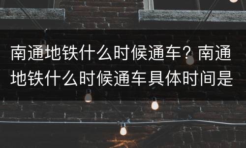 南通地铁什么时候通车? 南通地铁什么时候通车具体时间是几月