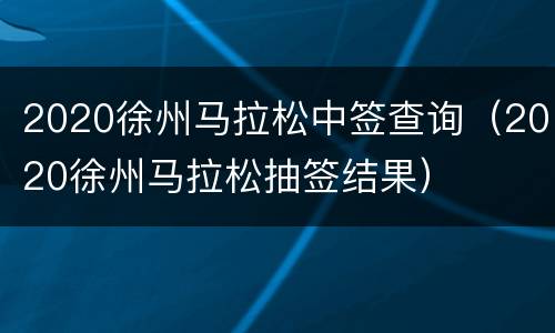 2020徐州马拉松中签查询（2020徐州马拉松抽签结果）