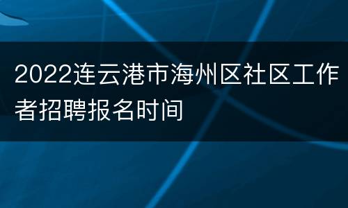 2022连云港市海州区社区工作者招聘报名时间