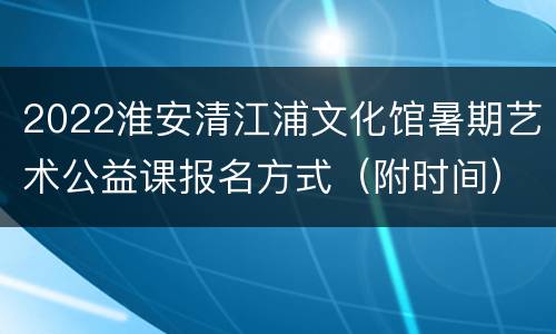 2022淮安清江浦文化馆暑期艺术公益课报名方式（附时间）