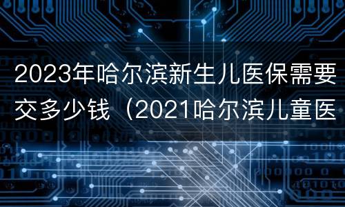 2023年哈尔滨新生儿医保需要交多少钱（2021哈尔滨儿童医保多少钱一年）