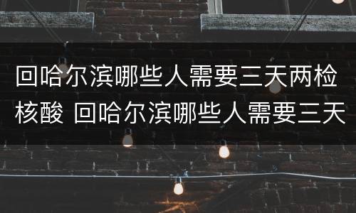 回哈尔滨哪些人需要三天两检核酸 回哈尔滨哪些人需要三天两检核酸报告