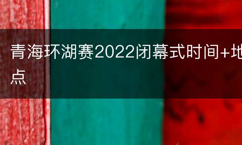 青海环湖赛2022闭幕式时间+地点
