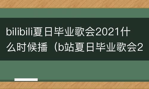 bilibili夏日毕业歌会2021什么时候播（b站夏日毕业歌会2021在哪个大学）