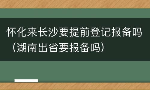 怀化来长沙要提前登记报备吗（湖南出省要报备吗）