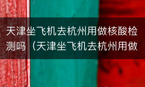 天津坐飞机去杭州用做核酸检测吗（天津坐飞机去杭州用做核酸检测吗）