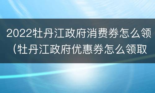 2022牡丹江政府消费券怎么领（牡丹江政府优惠券怎么领取）