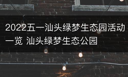2022五一汕头绿梦生态园活动一览 汕头绿梦生态公园