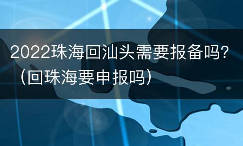 2022珠海回汕头需要报备吗？（回珠海要申报吗）