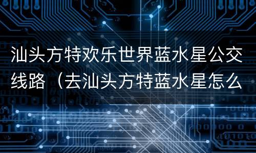 汕头方特欢乐世界蓝水星公交线路（去汕头方特蓝水星怎么坐车）