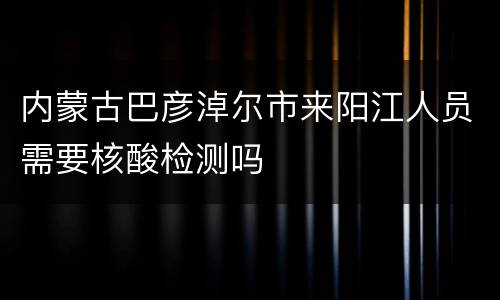 内蒙古巴彦淖尔市来阳江人员需要核酸检测吗