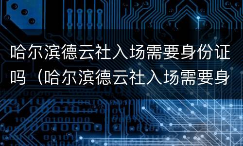 哈尔滨德云社入场需要身份证吗（哈尔滨德云社入场需要身份证吗现在）