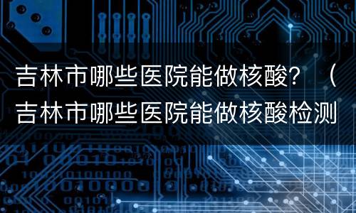 吉林市哪些医院能做核酸？（吉林市哪些医院能做核酸检测）