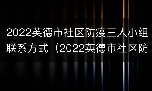 2022英德市社区防疫三人小组联系方式（2022英德市社区防疫三人小组联系方式是什么）