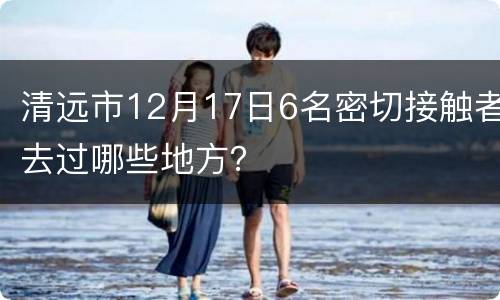 清远市12月17日6名密切接触者去过哪些地方？