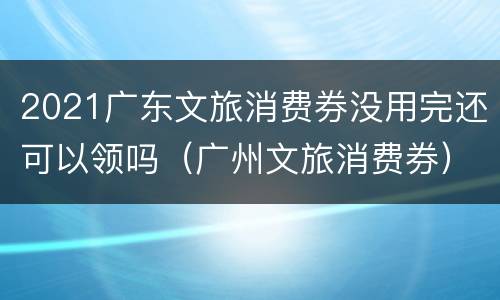 2021广东文旅消费券没用完还可以领吗（广州文旅消费券）