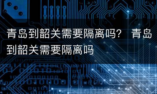 青岛到韶关需要隔离吗？ 青岛到韶关需要隔离吗