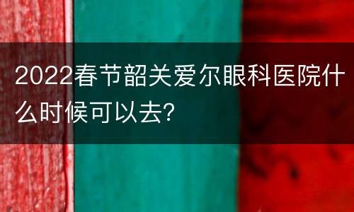 2022春节韶关爱尔眼科医院什么时候可以去？