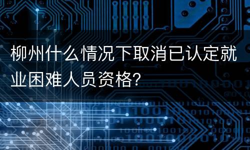 柳州什么情况下取消已认定就业困难人员资格？