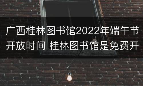 广西桂林图书馆2022年端午节开放时间 桂林图书馆是免费开放吗?