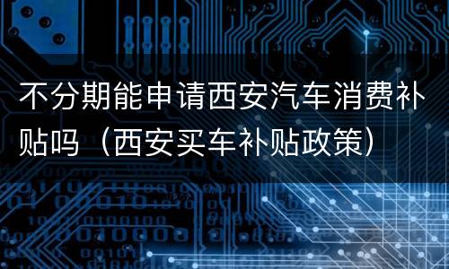 不分期能申请西安汽车消费补贴吗（西安买车补贴政策）