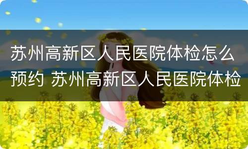 苏州高新区人民医院体检怎么预约 苏州高新区人民医院体检怎么预约电话
