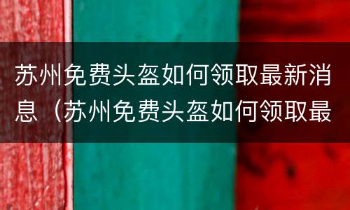 苏州免费头盔如何领取最新消息（苏州免费头盔如何领取最新消息电话）