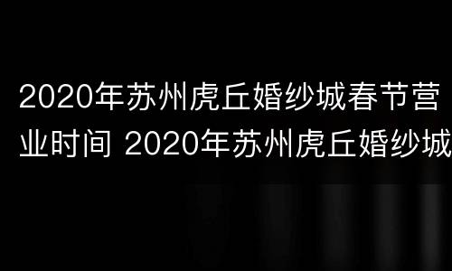 2020年苏州虎丘婚纱城春节营业时间 2020年苏州虎丘婚纱城春节营业时间是多少