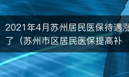 2021年4月苏州居民医保待遇涨了（苏州市区居民医保提高补助标准）