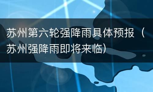 苏州第六轮强降雨具体预报（苏州强降雨即将来临）