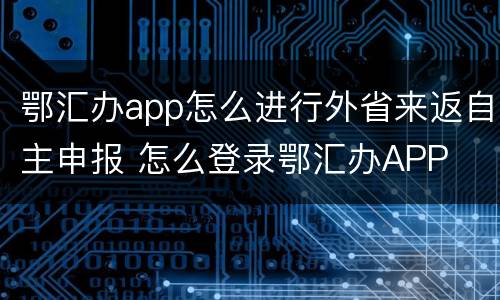 鄂汇办app怎么进行外省来返自主申报 怎么登录鄂汇办APP