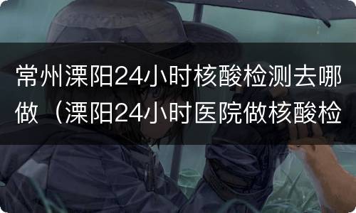 常州溧阳24小时核酸检测去哪做（溧阳24小时医院做核酸检测）