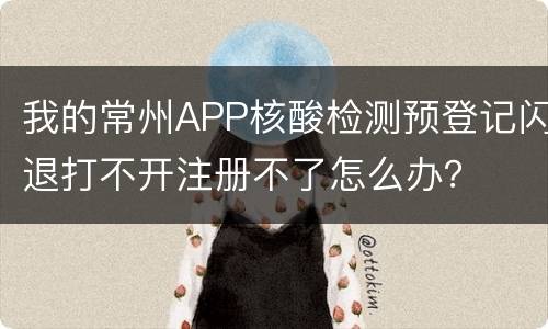 我的常州APP核酸检测预登记闪退打不开注册不了怎么办？