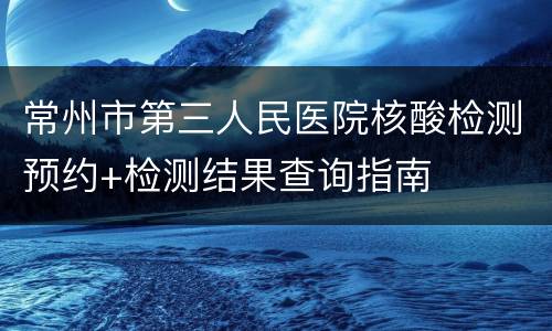 常州市第三人民医院核酸检测预约+检测结果查询指南