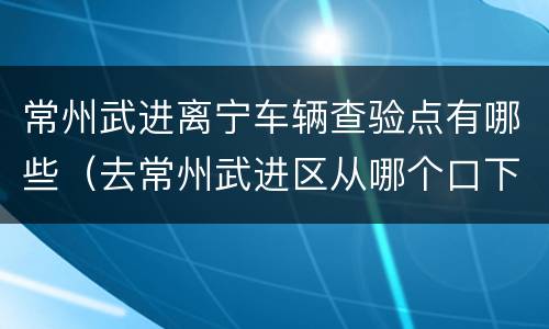 常州武进离宁车辆查验点有哪些（去常州武进区从哪个口下高速）