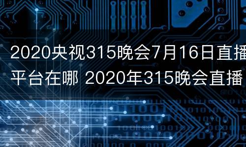 2020央视315晚会7月16日直播平台在哪 2020年315晚会直播回放那个平台